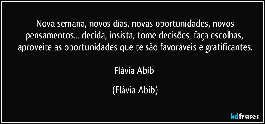 ⁠Nova semana, novos dias, novas oportunidades, novos pensamentos... decida, insista, tome decisões, faça escolhas, aproveite as oportunidades que te são favoráveis e gratificantes.

Flávia Abib (Flávia Abib)