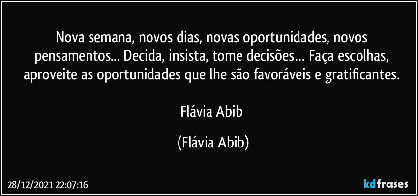 Nova semana, novos dias, novas oportunidades, novos pensamentos... Decida, insista, tome decisões… Faça escolhas, aproveite as oportunidades que lhe são favoráveis e gratificantes. 

Flávia Abib (Flávia Abib)