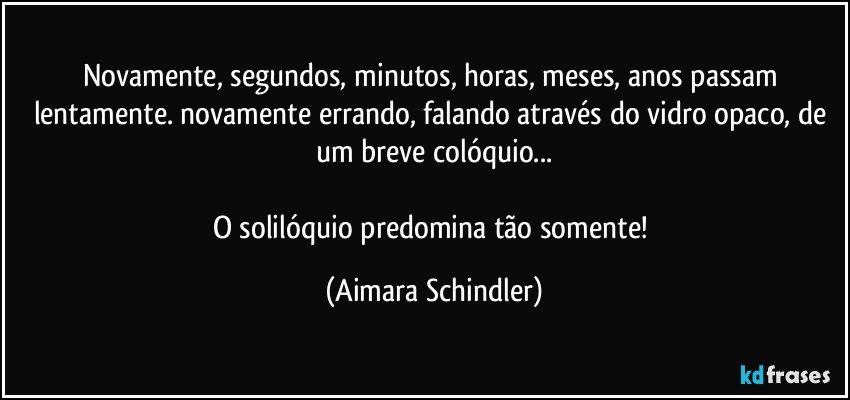 Novamente, segundos, minutos, horas, meses, anos passam lentamente. novamente errando, falando através do vidro opaco, de um breve colóquio...

O solilóquio predomina tão somente! (Aimara Schindler)