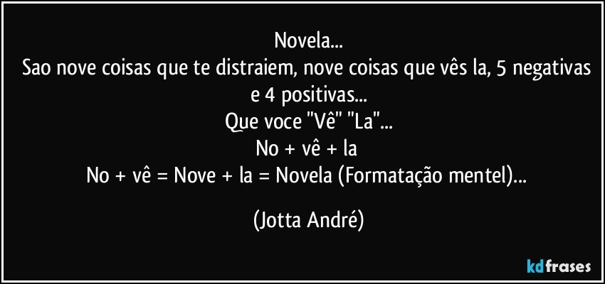 Novela...
Sao nove coisas que te distraiem, nove coisas que vês la, 5 negativas e 4 positivas...
Que voce "Vê" "La"...
No + vê + la 
No + vê = Nove + la = Novela (Formatação mentel)... (Jotta André)