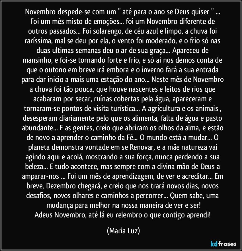 Novembro despede-se com um " até para o ano se Deus quiser " ... Foi um mês misto de emoções... foi um Novembro diferente de outros passados... Foi solarengo, de céu azul e limpo, a chuva foi raríssima, mal se deu por ela, o vento foi moderado, e o frio só nas duas ultimas semanas deu o ar de sua graça... Apareceu de mansinho, e foi-se tornando forte e frio, e só aí nos demos conta de que o outono em breve irá embora e o inverno fará a sua entrada para dar inicio a mais uma estação do ano... Neste mês de Novembro a  chuva foi tão pouca, que houve nascentes e leitos de rios que acabaram por secar, ruínas cobertas pela água, apareceram e tornaram-se pontos de visita turística... A agricultura e os animais , desesperam diariamente pelo que os alimenta, falta de água e pasto abundante... E as gentes, creio que abriram os olhos da alma, e estão de novo a aprender o caminho da Fé... O mundo está a mudar... O planeta demonstra vontade em se Renovar, e a mãe natureza vai agindo aqui e acolá, mostrando a sua força, nunca perdendo a sua beleza... E tudo acontece, mas sempre com a divina mão de Deus a amparar-nos ... Foi um mês de aprendizagem, de ver e acreditar... Em breve, Dezembro chegará, e creio que nos trará novos dias, novos desafios, novos olhares e caminhos a percorrer... Quem sabe, uma mudança para melhor na nossa maneira de ver e ser!
Adeus Novembro, até lá eu relembro o que contigo aprendi! (Maria Luz)