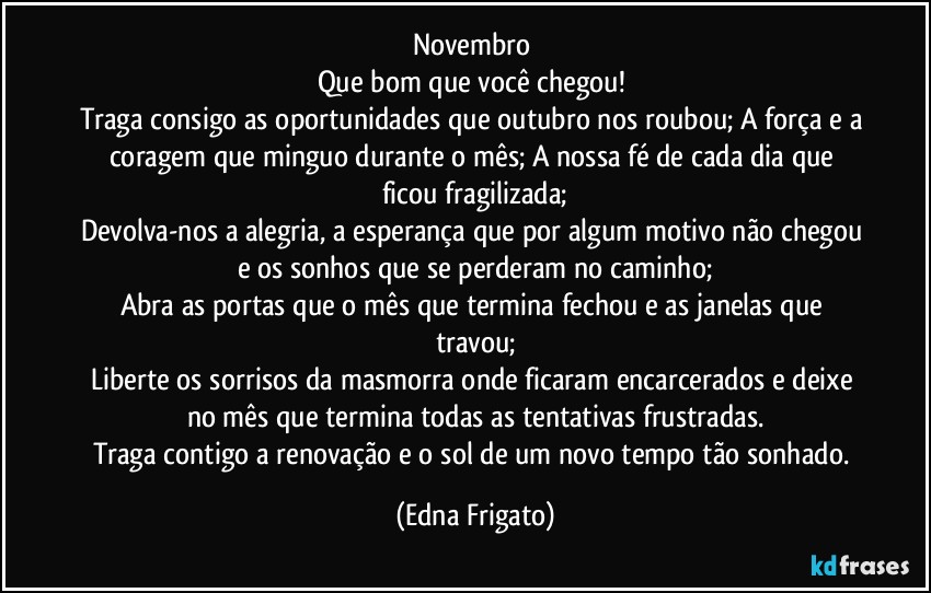 Novembro 
Que bom que você chegou! 
Traga consigo as oportunidades que outubro nos roubou; A força e a coragem que minguo durante o mês; A nossa fé de cada dia que ficou fragilizada;
Devolva-nos a alegria, a esperança que por algum motivo não chegou e os sonhos que se perderam no caminho;
Abra as portas que o mês que termina fechou e as janelas que travou;
Liberte os sorrisos da masmorra onde  ficaram encarcerados e deixe no mês que termina todas as tentativas frustradas.
Traga contigo a renovação e o sol de um novo tempo tão sonhado. (Edna Frigato)