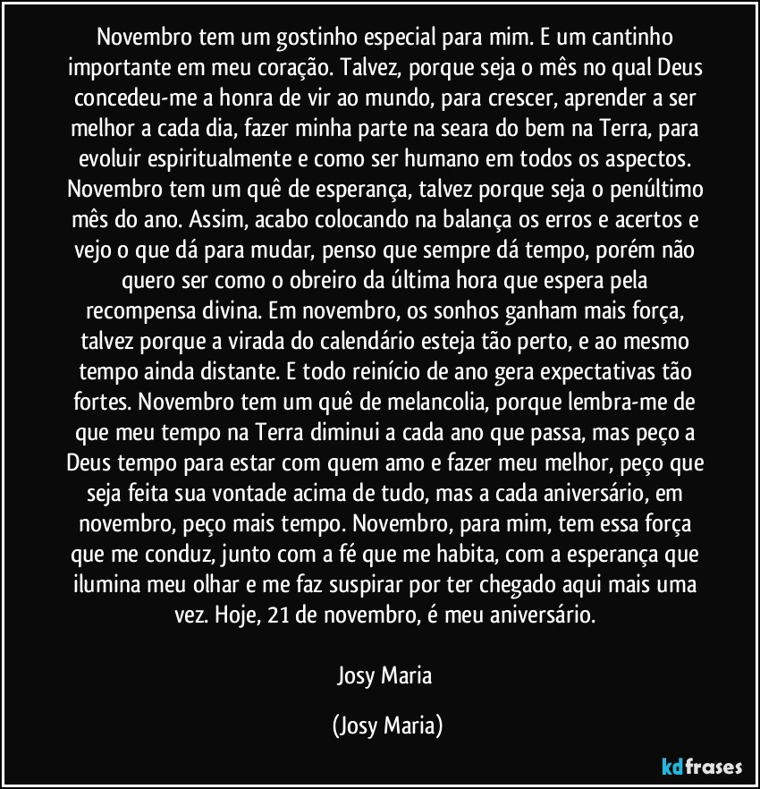 Novembro tem um gostinho especial para mim. E um cantinho importante em meu coração. Talvez, porque seja o mês no qual Deus concedeu-me a honra de vir ao mundo, para crescer, aprender  a ser melhor a cada dia, fazer minha parte na seara do bem na Terra, para evoluir espiritualmente e como ser humano em todos os aspectos. Novembro tem um quê de esperança, talvez porque seja o penúltimo mês do ano. Assim, acabo colocando na balança os erros e acertos e vejo o que dá para mudar, penso que sempre dá tempo, porém não quero ser como o obreiro da última hora que espera pela recompensa divina. Em novembro, os sonhos ganham mais força, talvez porque a virada do calendário esteja tão perto, e ao mesmo tempo ainda distante. E todo reinício de ano gera expectativas tão fortes. Novembro tem um quê de melancolia, porque lembra-me de que meu tempo na Terra diminui a cada ano que passa, mas peço a Deus tempo para estar com quem amo e fazer meu melhor, peço que seja feita sua vontade acima de tudo, mas a cada aniversário, em novembro, peço mais tempo. Novembro, para mim, tem essa força que me conduz, junto com a fé que me habita, com a esperança que ilumina meu olhar e me faz suspirar por ter chegado aqui mais uma vez. Hoje, 21 de novembro, é meu aniversário. 

Josy Maria (Josy Maria)