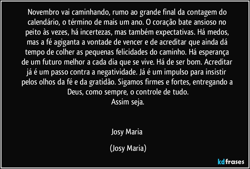 Novembro vai caminhando, rumo ao grande final da contagem do calendário, o término de mais um ano. O coração bate ansioso no peito às vezes, há incertezas, mas também expectativas. Há medos, mas a fé agiganta a vontade de vencer e de acreditar que ainda dá tempo de colher as pequenas felicidades do caminho. Há esperança de um futuro melhor a cada dia que se vive. Há de ser bom. Acreditar já é um passo contra a negatividade. Já é um impulso para insistir pelos olhos da fé e da gratidão. Sigamos firmes e fortes, entregando a Deus, como sempre, o controle de tudo.
Assim seja.


Josy Maria (Josy Maria)