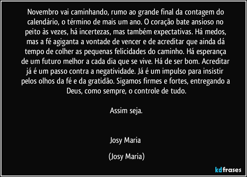 Novembro vai caminhando, rumo ao grande final da contagem do calendário, o término de mais um ano. O coração bate ansioso no peito às vezes, há incertezas, mas também expectativas. Há medos, mas a fé agiganta a vontade de vencer e de acreditar que ainda dá tempo de colher as pequenas felicidades do caminho. Há esperança de um futuro melhor a cada dia que se vive. Há de ser bom. Acreditar já é um passo contra a negatividade. Já é um impulso para insistir pelos olhos da fé e da gratidão. Sigamos firmes e fortes, entregando a Deus, como sempre, o controle de tudo.

Assim seja.


Josy Maria (Josy Maria)