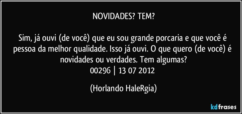 NOVIDADES? TEM?

Sim, já ouvi (de você) que eu sou grande porcaria e que você é pessoa da melhor qualidade. Isso já ouvi. O que quero (de você) é novidades ou verdades. Tem algumas?
00296 | 13/07/2012 (Horlando HaleRgia)