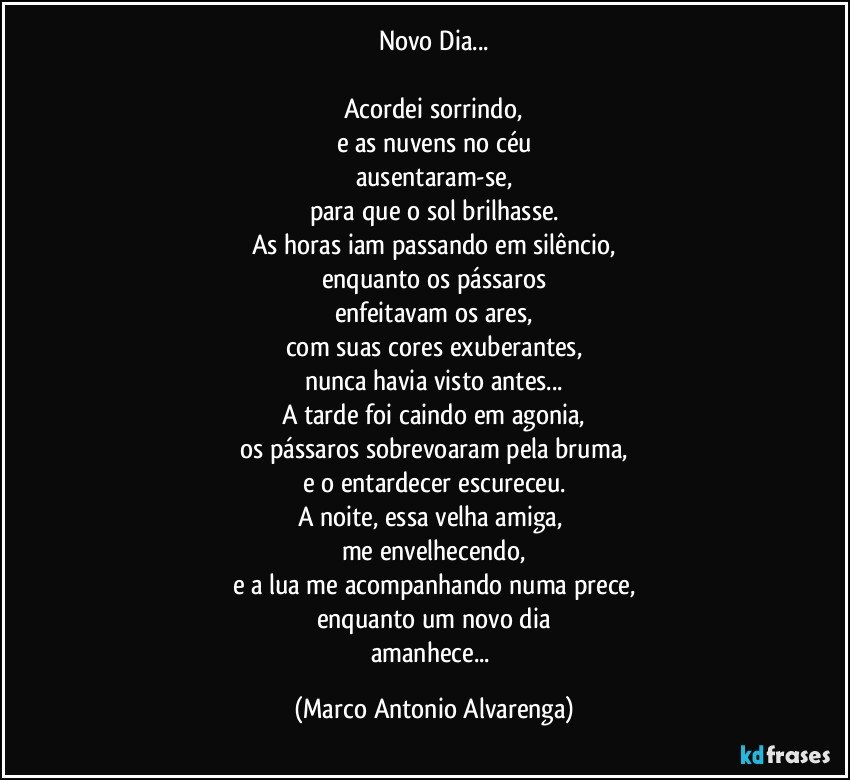 Novo Dia...

Acordei sorrindo,
e as nuvens no céu
ausentaram-se,
para que o sol brilhasse.
As horas iam passando em silêncio,
enquanto os pássaros
enfeitavam os ares,
com suas cores exuberantes,
nunca havia visto antes...
A tarde foi caindo em agonia,
os pássaros sobrevoaram pela bruma,
e o entardecer escureceu.
A noite, essa velha amiga, 
me envelhecendo,
e a lua me acompanhando numa prece,
enquanto um novo dia
amanhece... (Marco Antonio Alvarenga)