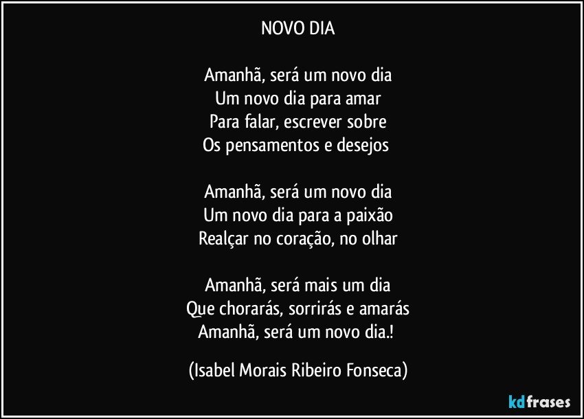 NOVO DIA

Amanhã, será um novo dia
Um novo dia para amar
Para falar, escrever sobre
Os pensamentos e desejos 

Amanhã, será um novo dia
Um novo dia para a paixão
Realçar no coração, no olhar

Amanhã, será mais um dia
Que chorarás, sorrirás e amarás
Amanhã, será um novo dia.! (Isabel Morais Ribeiro Fonseca)