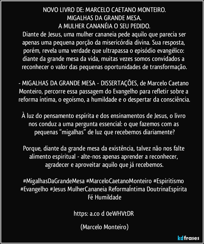 NOVO LIVRO DE: MARCELO CAETANO MONTEIRO.
MIGALHAS DA GRANDE MESA.
A MULHER CANANÉIA O SEU PEDIDO.
   Diante de Jesus, uma mulher cananeia pede aquilo que parecia ser apenas uma pequena porção da misericórdia divina. Sua resposta, porém, revela uma verdade que ultrapassa o episódio evangélico: diante da grande mesa da vida, muitas vezes somos convidados a reconhecer o valor das pequenas oportunidades de transformação.

- MIGALHAS DA GRANDE MESA - DISSERTAÇÕES, de Marcelo Caetano Monteiro, percorre essa passagem do Evangelho para refletir sobre a reforma íntima, o egoísmo, a humildade e o despertar da consciência.

À luz do pensamento espírita e dos ensinamentos de Jesus, o livro nos conduz a uma pergunta essencial: o que fazemos com as pequenas “migalhas” de luz que recebemos diariamente?

Porque, diante da grande mesa da existência, talvez não nos falte alimento espiritual - alte-nos apenas aprender a reconhecer, agradecer e aproveitar aquilo que já recebemos.

#MigalhasDaGrandeMesa #MarceloCaetanoMonteiro #Espiritismo #Evangelho #Jesus MulherCananeia ReformaÍntima DoutrinaEspírita Fé Humildade

https://a.co/d/0eWHVtDR (Marcelo Monteiro)