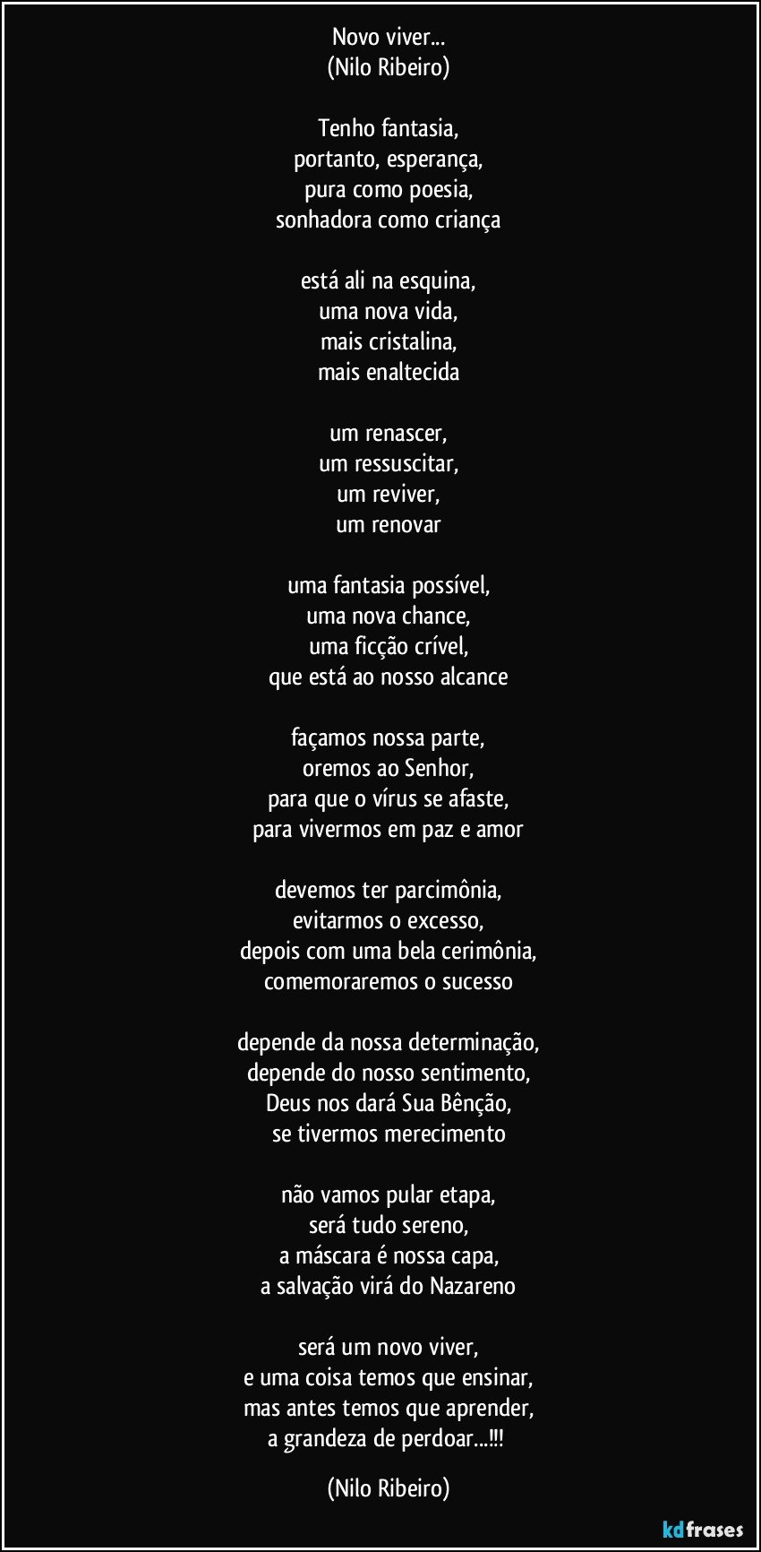 Novo viver...
(Nilo Ribeiro)

Tenho fantasia,
portanto, esperança,
pura como poesia,
sonhadora como criança

está ali na esquina,
uma nova vida,
mais cristalina,
mais enaltecida

um renascer,
um ressuscitar,
um reviver,
um renovar

uma fantasia possível,
uma nova chance,
uma ficção crível,
que está ao nosso alcance

façamos nossa parte,
oremos ao Senhor,
para que o vírus se afaste,
para vivermos em paz e amor

devemos ter parcimônia,
evitarmos o excesso,
depois com uma bela cerimônia,
comemoraremos o sucesso

depende da nossa determinação,
depende do nosso sentimento,
Deus nos dará Sua Bênção,
se tivermos merecimento

não vamos pular etapa,
será tudo sereno,
a máscara é nossa capa,
a salvação virá do Nazareno

será um novo viver,
e uma coisa temos que ensinar,
mas antes temos que aprender,
a grandeza de perdoar...!!! (Nilo Ribeiro)