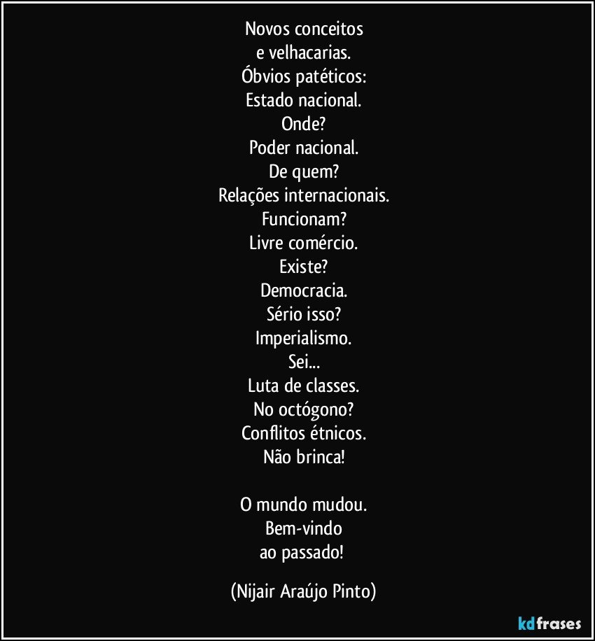 Novos conceitos
e velhacarias.
Óbvios patéticos:
Estado nacional.
Onde?
Poder nacional.
De quem?
Relações internacionais.
Funcionam?
Livre comércio.
Existe?
Democracia.
Sério isso?
Imperialismo.
Sei...
Luta de classes.
No octógono?
Conflitos étnicos.
Não brinca!

O mundo mudou.
Bem-vindo
ao passado! (Nijair Araújo Pinto)