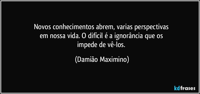 Novos conhecimentos abrem, varias perspectivas 
em nossa vida. O difícil é a ignorância que os 
impede de vê-los. (Damião Maximino)