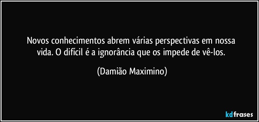 Novos conhecimentos abrem várias perspectivas em nossa 
vida. O difícil é a ignorância que os impede de vê-los. (Damião Maximino)