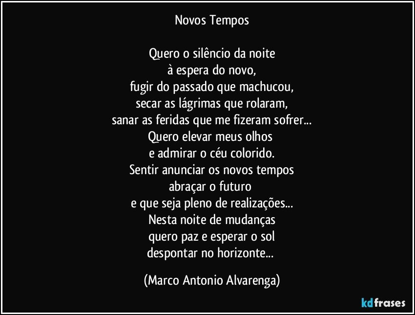 Novos Tempos

Quero o silêncio da noite
à espera do novo,
fugir do passado que machucou,
secar as lágrimas que rolaram,
sanar as feridas que me fizeram sofrer...
Quero elevar meus olhos 
e admirar o céu colorido.
Sentir anunciar os novos tempos
abraçar o futuro 
e que seja pleno de realizações...
Nesta noite de mudanças
quero paz e esperar o sol
despontar no horizonte... (Marco Antonio Alvarenga)