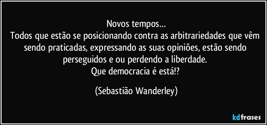 Novos tempos…
Todos que estão se posicionando contra as arbitrariedades que vêm sendo praticadas, expressando as suas opiniões, estão sendo perseguidos e/ou perdendo a liberdade. 
Que democracia é está!? (Sebastião Wanderley)