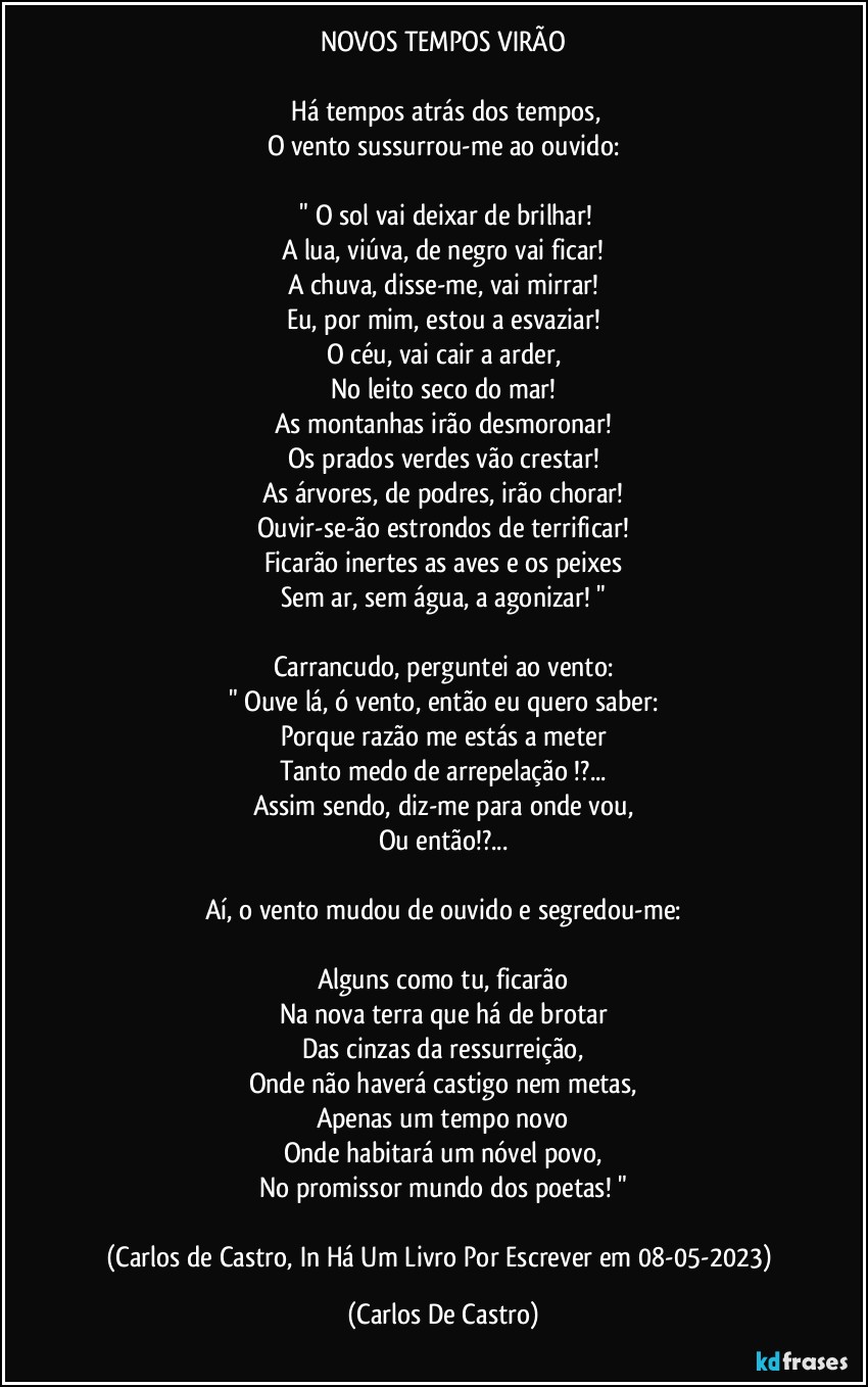 NOVOS TEMPOS VIRÃO

⁠Há tempos atrás dos tempos,
O vento sussurrou-me ao ouvido:

 " O sol vai deixar de brilhar!
A lua, viúva, de negro vai ficar!
A chuva, disse-me, vai mirrar!
Eu, por mim, estou a esvaziar!
O céu, vai cair a arder,
No leito seco do mar!
As montanhas irão desmoronar!
Os prados verdes vão crestar!
As árvores, de podres, irão chorar!
Ouvir-se-ão estrondos de terrificar!
Ficarão inertes as aves e os peixes
Sem ar, sem água, a agonizar! "

Carrancudo, perguntei ao vento:
" Ouve lá, ó vento, então eu quero saber:
Porque razão me estás a meter
Tanto medo de arrepelação !?...
Assim sendo, diz-me para onde vou,
Ou então!?...

Aí, o vento mudou de ouvido e segredou-me:

Alguns como tu, ficarão
Na nova terra que há de brotar
Das cinzas da ressurreição,
Onde não haverá castigo nem metas,
Apenas um tempo novo
Onde habitará um nóvel povo,
No promissor mundo dos poetas! "

(Carlos de Castro, In Há Um Livro Por Escrever em 08-05-2023) (Carlos De Castro)