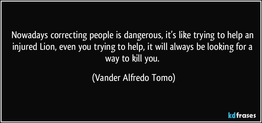 Nowadays correcting people is dangerous, it’s like trying to help an injured Lion, even  you trying to help, it  will always be looking for a way to kill you. (Vander Alfredo Tomo)