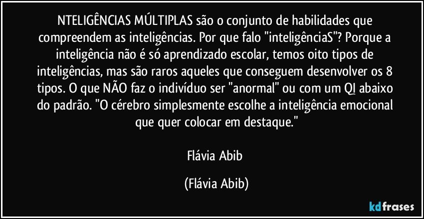 NTELIGÊNCIAS MÚLTIPLAS são o conjunto de habilidades que compreendem as inteligências. Por que falo "inteligênciaS"? Porque a inteligência não é só aprendizado escolar, temos oito tipos de inteligências, mas são raros aqueles que conseguem desenvolver os 8 tipos. O que NÃO faz o indivíduo ser "anormal" ou com um QI abaixo do padrão. "O cérebro simplesmente escolhe a inteligência emocional que quer colocar em destaque."

Flávia Abib (Flávia Abib)