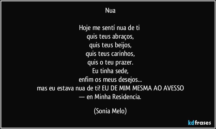 Nua

Hoje me sentí nua de ti 
quis teus abraços,
quis teus beijos,
quis teus carinhos,
quis o teu prazer.
Eu tinha sede,
enfim os meus desejos...
mas eu estava nua de ti! EU DE MIM MESMA AO AVESSO
 — en Minha Residencia. (Sonia Melo)