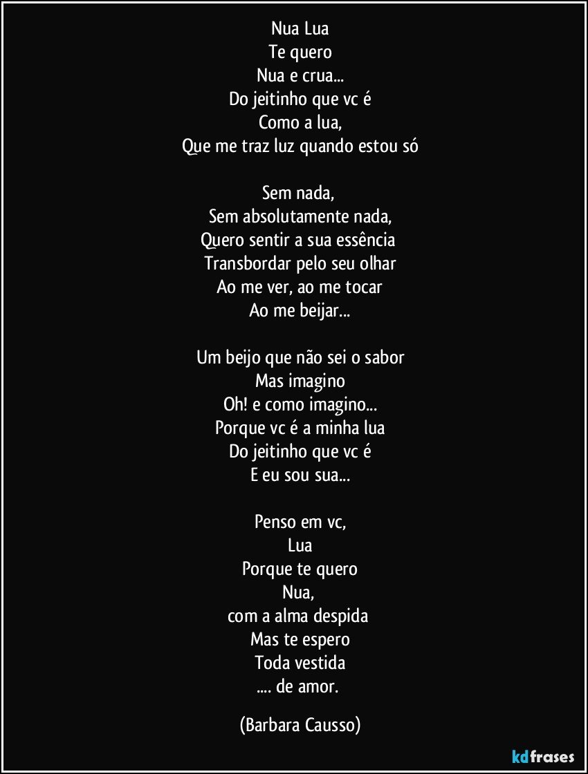 Nua Lua
Te quero
Nua e crua...
Do jeitinho que vc é
Como a lua,
Que me traz luz quando estou só

Sem nada, 
Sem absolutamente nada,
Quero sentir a sua essência 
Transbordar pelo seu olhar
Ao me ver, ao me tocar
Ao me beijar...

Um beijo que não sei o sabor
Mas imagino
Oh! e como imagino...
Porque vc é a minha lua
Do jeitinho que vc é
E eu sou sua...

Penso em vc,
Lua
Porque te quero
Nua, 
com a alma despida 
Mas te espero
Toda vestida
... de amor. (Barbara Causso)