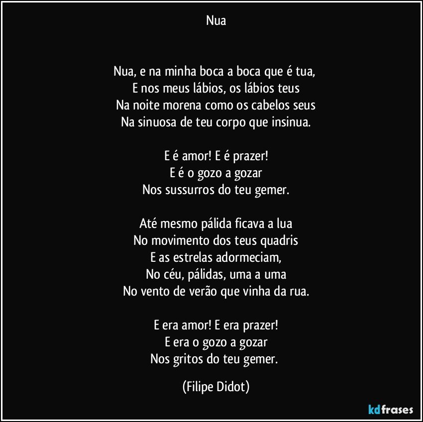 Nua


Nua, e na minha boca a boca que é tua, 
E nos meus lábios, os lábios teus
Na noite morena como os cabelos seus
Na sinuosa de teu corpo que insinua.

E é amor! E é prazer!
E é o gozo a gozar
Nos sussurros do teu gemer.

Até mesmo pálida ficava a lua
No movimento dos teus quadris
E as estrelas adormeciam,
No céu, pálidas, uma a uma
No vento de verão que vinha da rua.

E era amor! E era prazer!
E era o gozo a gozar
Nos gritos do teu gemer. (Filipe Didot)
