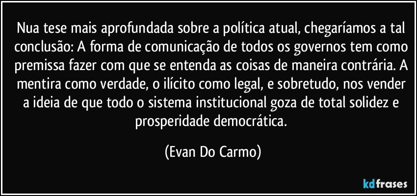 Nua tese mais aprofundada sobre a política atual, chegaríamos a tal conclusão: A forma de comunicação de todos os governos tem como premissa fazer com que se entenda as coisas de maneira contrária. A mentira como verdade, o ilícito como legal, e sobretudo, nos vender a ideia de que todo o sistema institucional goza de total solidez e prosperidade democrática. (Evan Do Carmo)