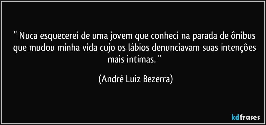 " Nuca esquecerei de uma jovem que conheci na parada de ônibus que mudou minha vida cujo os lábios denunciavam suas intenções mais intimas. " (André Luiz Bezerra)