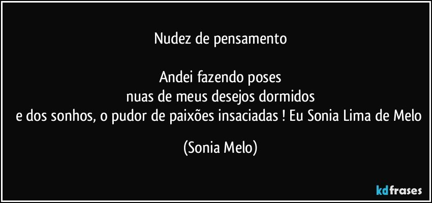 Nudez de pensamento

Andei fazendo poses
nuas de meus desejos dormidos
e dos sonhos, o pudor de paixões insaciadas ! Eu Sonia Lima de Melo (Sonia Melo)