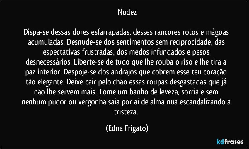 Nudez

Dispa-se dessas dores esfarrapadas, desses rancores rotos e mágoas acumuladas. Desnude-se dos sentimentos sem reciprocidade, das espectativas frustradas, dos medos infundados e pesos desnecessários. Liberte-se de tudo que lhe rouba o riso e lhe tira a paz interior. Despoje-se dos andrajos que cobrem esse teu coração tão elegante. Deixe cair pelo chão essas roupas desgastadas que já não lhe servem mais. Tome um banho de leveza, sorria e sem nenhum pudor ou vergonha saia por aí de alma nua escandalizando a tristeza. (Edna Frigato)