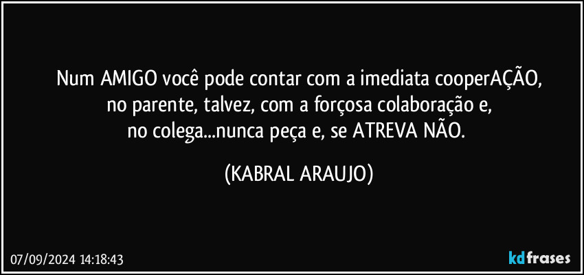 Num AMIGO você pode contar com a imediata cooperAÇÃO,
no parente, talvez, com a forçosa colaboração e,
no colega...nunca peça e, se ATREVA NÃO. (KABRAL ARAUJO)