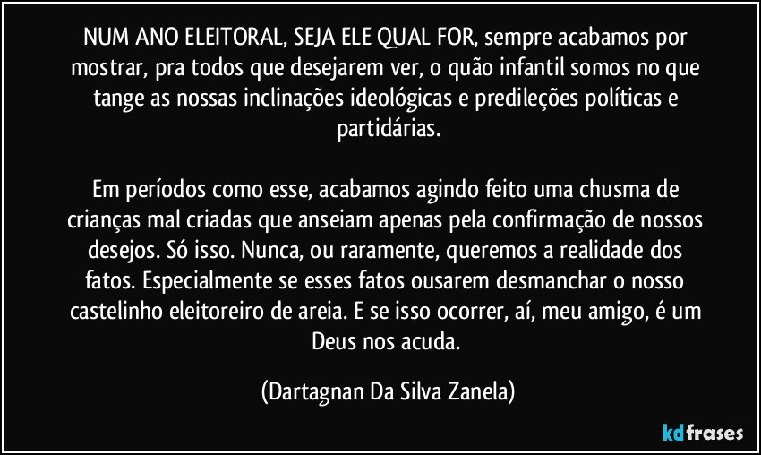 NUM ANO ELEITORAL, SEJA ELE QUAL FOR, sempre acabamos por mostrar, pra todos que desejarem ver, o quão infantil somos no que tange as nossas inclinações ideológicas e predileções políticas e partidárias.

Em períodos como esse, acabamos agindo feito uma chusma de crianças mal criadas que anseiam apenas pela confirmação de nossos desejos. Só isso. Nunca, ou raramente, queremos a realidade dos fatos. Especialmente se esses fatos ousarem desmanchar o nosso castelinho eleitoreiro de areia. E se isso ocorrer, aí, meu amigo, é um Deus nos acuda. (Dartagnan Da Silva Zanela)