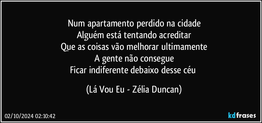 Num apartamento perdido na cidade
Alguém está tentando acreditar
Que as coisas vão melhorar ultimamente
A gente não consegue
Ficar indiferente debaixo desse céu (Lá Vou Eu - Zélia Duncan)