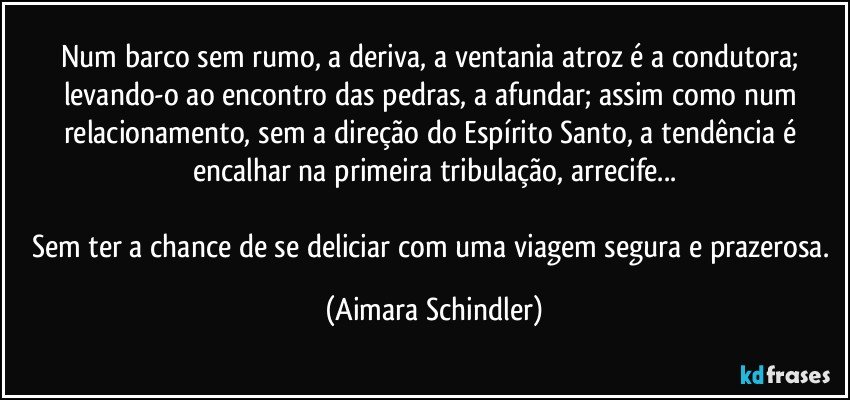 Num barco sem rumo, a deriva, a ventania atroz é a condutora; levando-o ao encontro das pedras, a afundar; assim como num relacionamento, sem a direção do Espírito Santo, a tendência é encalhar na primeira tribulação, arrecife...

Sem ter a chance de se deliciar com uma viagem segura e prazerosa. (Aimara Schindler)