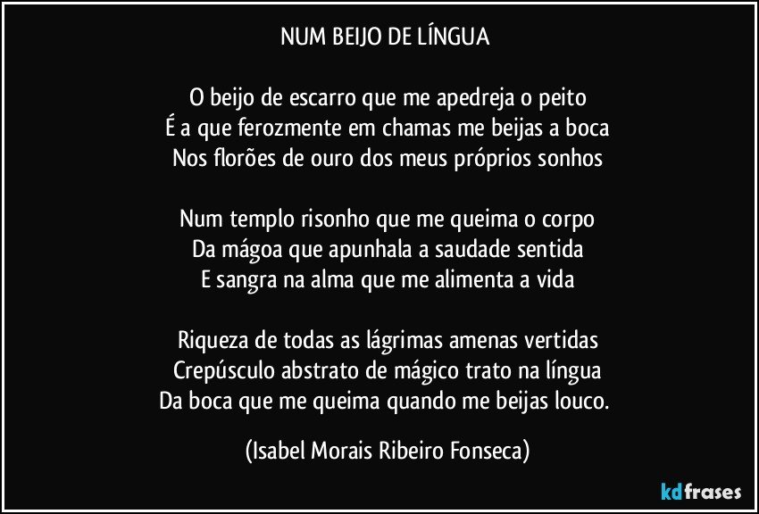 NUM BEIJO DE LÍNGUA 

O beijo de escarro que me apedreja o peito
É a que ferozmente em chamas me beijas a boca
Nos florões de ouro dos meus próprios sonhos

Num templo risonho que me queima o corpo
Da mágoa que apunhala a saudade sentida
E sangra na alma que me alimenta a vida

Riqueza de todas as lágrimas amenas vertidas
Crepúsculo abstrato de mágico trato na língua
Da boca que me queima quando me beijas louco. (Isabel Morais Ribeiro Fonseca)