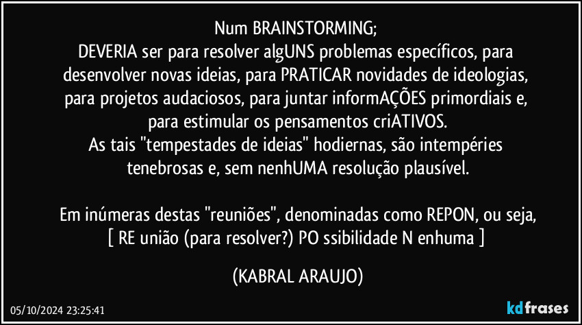 Num BRAINSTORMING; 
DEVERIA ser para resolver algUNS problemas específicos, para desenvolver novas ideias, para PRATICAR novidades de ideologias, para projetos audaciosos, para juntar informAÇÕES primordiais e, para estimular os pensamentos criATIVOS.
As tais "tempestades de ideias" hodiernas, são intempéries tenebrosas e, sem nenhUMA resolução plausível.

Em inúmeras destas "reuniões", denominadas como REPON, ou seja,
[ RE união (para resolver?) PO ssibilidade N enhuma ] (KABRAL ARAUJO)