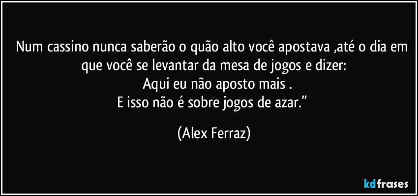 Num cassino nunca saberão o quão alto você apostava ,até o dia em que você se levantar da mesa de jogos e dizer:
        Aqui eu não aposto mais .
E isso não é sobre jogos de azar.” (Alex Ferraz)