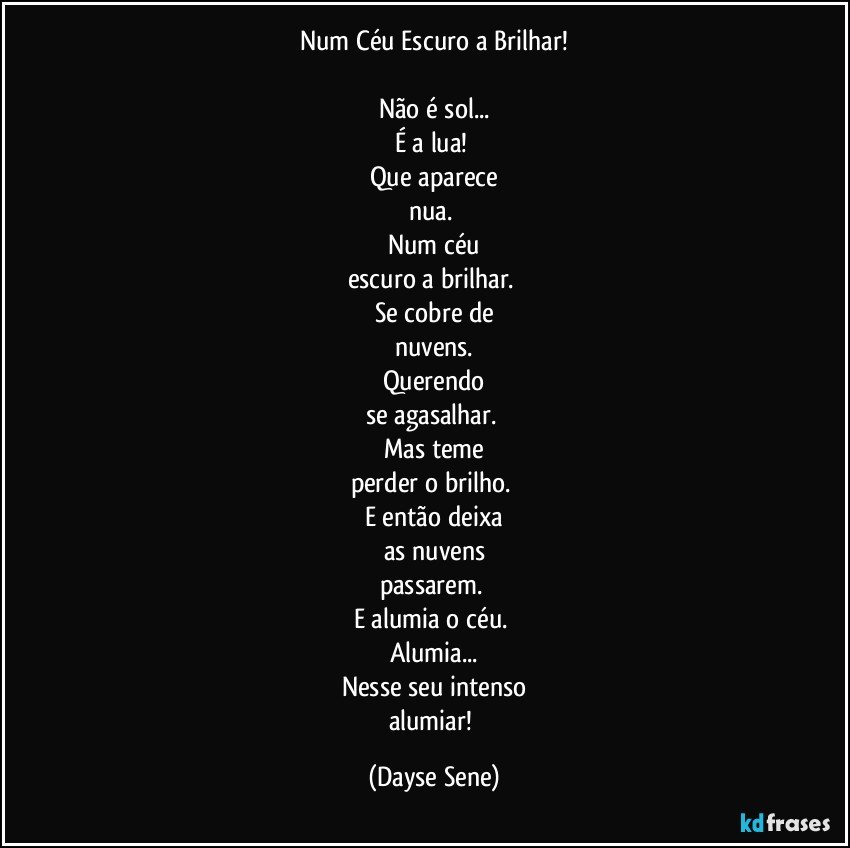 Num Céu Escuro a Brilhar!

Não é sol...
É a lua! 
Que aparece
nua. 
Num céu
escuro a brilhar. 
Se cobre de
nuvens.
Querendo
se agasalhar. 
Mas teme
perder o brilho. 
E então deixa
as nuvens
passarem. 
E alumia o céu. 
Alumia...
Nesse seu intenso
alumiar! (Dayse Sene)