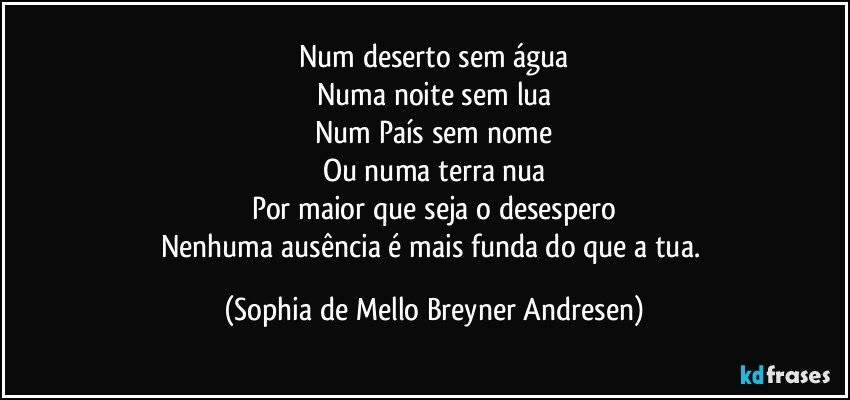 Num deserto sem água
Numa noite sem lua
Num País sem nome
Ou numa terra nua
Por maior que seja o desespero
Nenhuma ausência é mais funda do que a tua. (Sophia de Mello Breyner Andresen)