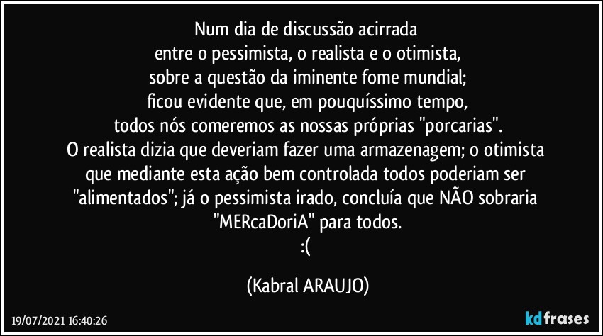 Num dia de discussão acirrada 
entre o pessimista, o realista e o otimista,
sobre a questão da iminente fome mundial;
ficou evidente que, em pouquíssimo tempo,
todos nós comeremos as nossas próprias "porcarias".
O realista dizia que deveriam fazer uma armazenagem; o otimista que mediante esta ação bem controlada todos poderiam ser "alimentados"; já o pessimista irado, concluía que NÃO sobraria "MERcaDoriA" para todos.
:( (KABRAL ARAUJO)