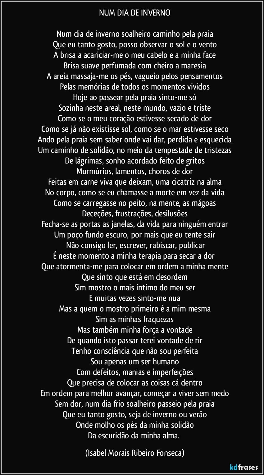 NUM DIA DE INVERNO

Num dia de inverno soalheiro caminho pela praia
Que eu tanto gosto, posso observar o sol e o vento
A brisa a acariciar-me o meu cabelo e a minha face
Brisa suave perfumada com cheiro a maresia
A areia massaja-me os pés, vagueio pelos pensamentos
Pelas memórias de todos os momentos vividos
Hoje ao passear pela praia sinto-me só
Sozinha neste areal, neste mundo, vazio e triste
Como se o meu coração estivesse secado de dor
Como se já não existisse sol, como se o mar estivesse seco
Ando pela praia sem saber onde vai dar, perdida e esquecida
Um caminho de solidão, no meio da tempestade de tristezas
De lágrimas, sonho acordado feito de gritos
Murmúrios, lamentos, choros de dor
Feitas em carne viva que deixam, uma cicatriz na alma
No corpo, como se eu chamasse a morte em vez da vida
Como se carregasse no peito, na mente, as mágoas
Deceções, frustrações, desilusões
Fecha-se as portas as janelas, da vida para ninguém entrar
Um poço fundo escuro, por mais que eu tente sair
 Não consigo ler, escrever, rabiscar, publicar
É neste momento a minha terapia para secar a dor 
Que atormenta-me para colocar em ordem a minha mente
Que sinto que está em desordem
Sim mostro o mais íntimo do meu ser
E muitas vezes sinto-me nua
Mas a quem o mostro primeiro é a mim mesma
Sim as minhas fraquezas
Mas também minha força a vontade
De quando isto passar terei vontade de rir
Tenho consciência que não sou perfeita
Sou apenas um ser humano
Com defeitos, manias e imperfeições
Que precisa de colocar as coisas cá dentro
Em ordem para melhor avançar, começar a viver sem medo
Sem dor, num dia frio soalheiro passeio pela praia
Que eu tanto gosto, seja de inverno ou verão
Onde molho os pés da minha solidão
Da escuridão da minha alma. (Isabel Morais Ribeiro Fonseca)