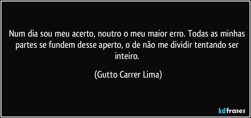 Num dia sou meu acerto, noutro o meu maior erro. Todas as minhas partes se fundem desse aperto, o de não me dividir tentando ser inteiro. (Gutto Carrer Lima)