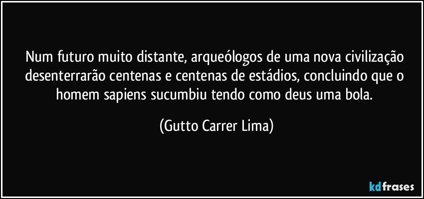 Num futuro muito distante, arqueólogos de uma nova civilização desenterrarão centenas e centenas de estádios, concluindo que o homem sapiens sucumbiu tendo como deus uma bola. (Gutto Carrer Lima)