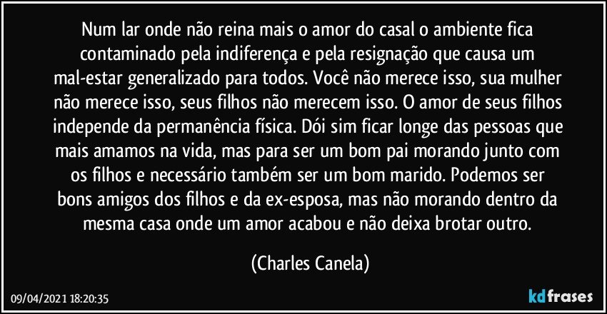 Num lar onde não reina mais o amor do casal o ambiente fica contaminado pela indiferença e pela resignação que causa um mal-estar generalizado para todos. Você não merece isso, sua mulher não merece isso, seus filhos não merecem isso. O amor de seus filhos independe da permanência física. Dói sim ficar longe das pessoas que mais amamos na vida, mas para ser um bom pai morando junto com os filhos e necessário também ser um bom marido. Podemos ser bons amigos dos filhos e da ex-esposa, mas não morando dentro da mesma casa onde um amor acabou e não deixa brotar outro. (Charles Canela)