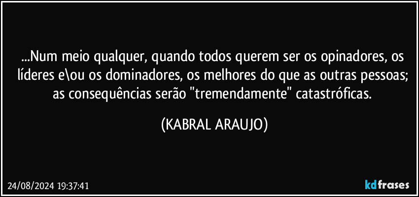 ...Num meio qualquer, quando todos querem ser os opinadores, os líderes e\ou os dominadores, os melhores do que as outras pessoas; 
as consequências serão "tremendamente" catastróficas. (KABRAL ARAUJO)