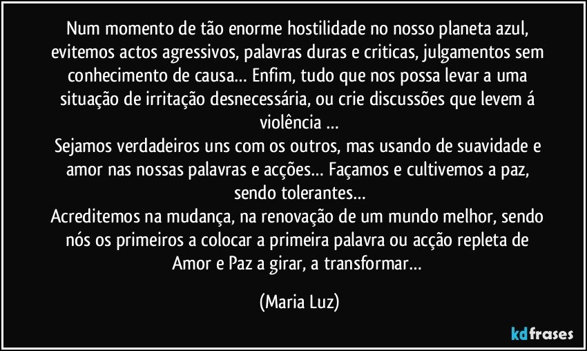 Num momento de tão enorme hostilidade no nosso planeta azul, evitemos actos agressivos, palavras duras e criticas, julgamentos sem conhecimento de causa… Enfim, tudo que nos possa levar a uma situação de irritação desnecessária, ou crie discussões que levem á violência …
Sejamos verdadeiros uns com os outros, mas usando de suavidade e amor nas nossas palavras e acções… Façamos e cultivemos a paz, sendo tolerantes…
Acreditemos na mudança, na renovação de um mundo melhor, sendo nós os primeiros a colocar a primeira palavra ou acção repleta de Amor e Paz a girar, a transformar… (Maria Luz)