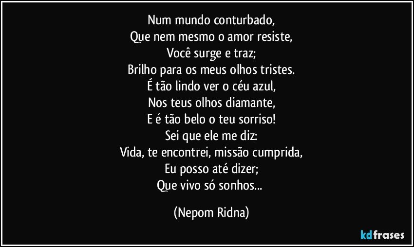 Num mundo conturbado,
Que nem mesmo o amor resiste,
Você surge e traz;
Brilho para os meus olhos tristes.
É tão lindo ver o céu azul,
Nos teus olhos diamante,
E é tão belo o teu sorriso!
Sei que ele me diz:
Vida, te encontrei, missão cumprida,
Eu posso até dizer;
Que vivo só sonhos... (Nepom Ridna)