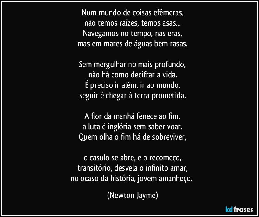 Num mundo de coisas efêmeras,
não temos raízes, temos asas...
Navegamos no tempo, nas eras,
mas em mares de águas bem rasas.

Sem mergulhar no mais profundo,
não há como decifrar a vida.
É preciso ir além, ir ao mundo,
seguir é chegar à terra prometida.

A flor da manhã fenece ao fim,
a luta é inglória sem saber voar.
Quem olha o fim há de sobreviver,

o casulo se abre, e o recomeço,
transitório, desvela o infinito amar,
no ocaso da história, jovem amanheço. (Newton Jayme)