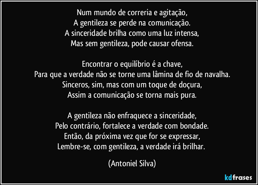 Num mundo de correria e agitação,
A gentileza se perde na comunicação.
A sinceridade brilha como uma luz intensa,
Mas sem gentileza, pode causar ofensa.

Encontrar o equilíbrio é a chave,
Para que a verdade não se torne uma lâmina de fio de navalha.
Sinceros, sim, mas com um toque de doçura,
Assim a comunicação se torna mais pura.

A gentileza não enfraquece a sinceridade,
Pelo contrário, fortalece a verdade com bondade.
Então, da próxima vez que for se expressar,
Lembre-se, com gentileza, a verdade irá brilhar. (Antoniel Silva)