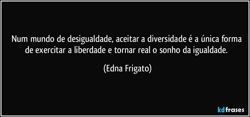 Num mundo de desigualdade, aceitar a diversidade é a única forma de exercitar a liberdade e tornar real o sonho da igualdade. (Edna Frigato)