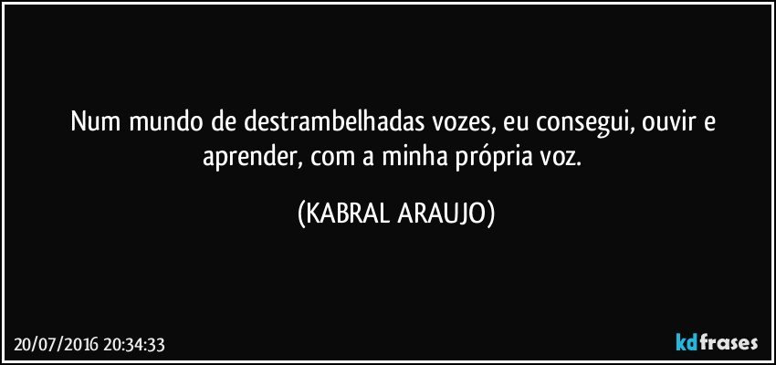 Num mundo de destrambelhadas vozes, eu consegui, ouvir e aprender, com a minha própria voz. (KABRAL ARAUJO)